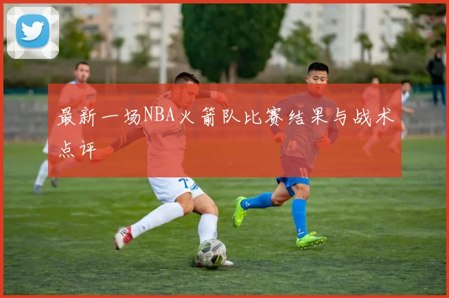 最新一场NBA火箭队比赛结果与战术点评